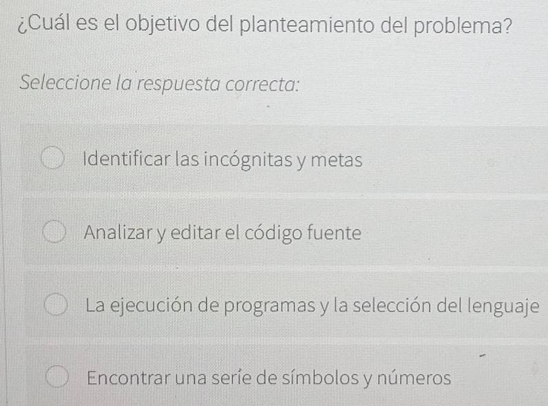 ¿Cuál es el objetivo del planteamiento del problema?
Seleccione la respuesta correcta:
Identificar las incógnitas y metas
Analizar y editar el código fuente
La ejecución de programas y la selección del lenguaje
Encontrar una seríe de símbolos y números