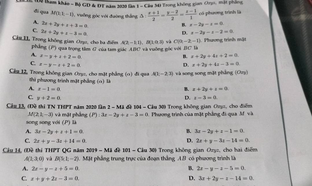 ậ Để tham khảo - Bộ GD & ĐT năm 2020 lần 1 - Câu 34) Trong không gian Ozyz, mặt phẳng
đi qua M(1;1;-1) ,  vuông góc với đường thẳng △ :  (x+1)/2 = (y-2)/2 = (z-1)/1  có phương trình là
A. 2x+2y+z+3=0.
B. x-2y-z=0.
C. 2x+2y+z-3=0. x-2y-z-2=0.
D.
Câu 11. Trong không gian Oxyz, cho ba điểm A(2;-1;1),B(1;0;3) và C(0;-2;-1). Phương trình mặt
phẳng (P) qua trọng tâm G của tam giác ABC và vuông góc với BC là
A. x-y+z+2=0. B. x+2y+4z+2=0.
C. x-y-z+2=0. D. x+2y+4z-3=0.
Câu 12, Trong không gian Oxyz, cho mặt phẳng (α) đi qua A(1;-2;3) và song song mặt phẳng (Oxy)
thì phương trình mặt phẳng (α) là
A. x-1=0. B. x+2y+z=0.
C. y+2=0. D. z-3=0.
Câu 13. (Đề thi TN THPT năm 2020 lần 2 - Mã đề 104 - Câu 30) Trong không gian Oxyz, cho điểm
M(2;1;-3) và mặt phẳng (P) : 3x-2y+z-3=0. Phương trình của mặt phẳng đi qua M và
song song với (P) là
A. 3x-2y+z+1=0. B. 3x-2y+z-1=0.
C. 2x+y-3z+14=0. D. 2x+y-3z-14=0.
Câu 14. (Đề thi THPT QG năm 2019 - Mã đề 101 - Câu 30) Trong không gian Oxyz, cho hai điểm
A(1;3;0) và B(5;1;-2). Mặt phẳng trung trực của đoạn thẳng AB có phương trình là
A. 2x-y-z+5=0. B. 2x-y-z-5=0.
C. x+y+2z-3=0. D. 3x+2y-z-14=0.