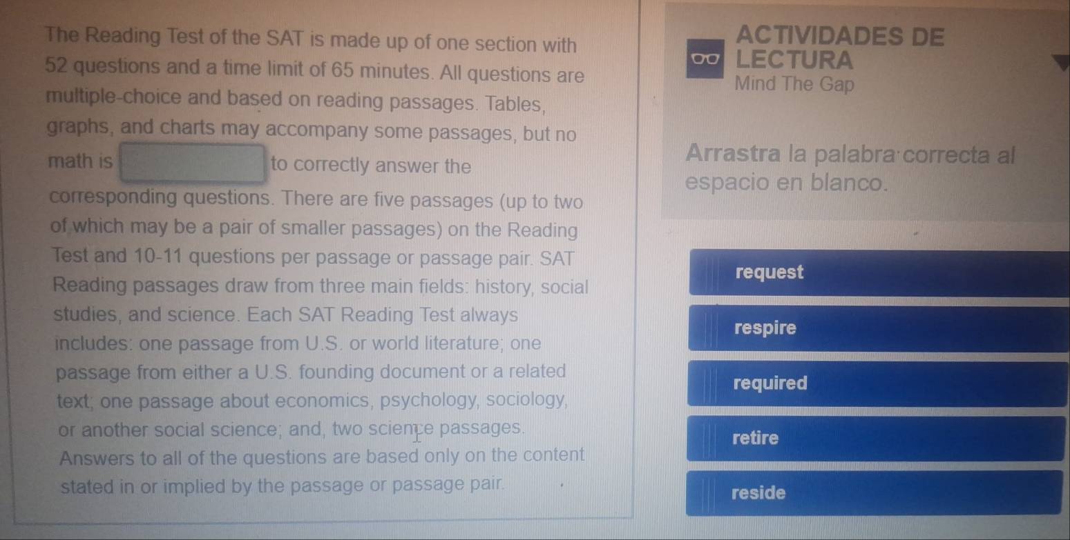 The Reading Test of the SAT is made up of one section with 
ACTIVIDADES DE 
00 LECTURA 
52 questions and a time limit of 65 minutes. All questions are Mind The Gap 
multiple-choice and based on reading passages. Tables, 
graphs, and charts may accompany some passages, but no 
math is to correctly answer the 
Arrastra la palabra correcta al 
espacio en blanco. 
corresponding questions. There are five passages (up to two 
of which may be a pair of smaller passages) on the Reading 
Test and 10-11 questions per passage or passage pair. SAT 
request 
Reading passages draw from three main fields: history, social 
studies, and science. Each SAT Reading Test always 
respire 
includes: one passage from U.S. or world literature; one 
passage from either a U.S. founding document or a related 
required 
text; one passage about economics, psychology, sociology, 
or another social science; and, two science passages 
retire 
Answers to all of the questions are based only on the content 
stated in or implied by the passage or passage pair. reside