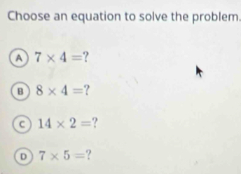 Choose an equation to solve the problem.
A 7* 4=
B 8* 4= 7
c 14* 2=
D 7* 5= ?