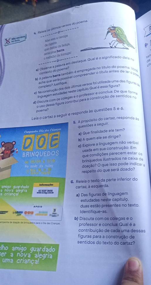 Releia os últimos versos doma
No escrove -----------------
s IA m Mas sem a cantiga
da cigarra
=------..0.------- o trabalho da formiga! seriá uma barra que distraí da fadiga.
tan
a) Observe a palavra em destaque. Qual é o significado dela no
da
ch
contexto do poema?
b) A palavra barra também é empregada no título do poema. Voc
completo? Justifique. acha que seria possível compreender o título antes de ler o pom
c) Na construção dos dois últimos versos foi utilizada uma das figuras o
linguagem estudadas neste capítulo. Qual é essa figura?
d) Discuta com os colegas e o professor e conclua: De que forma
o uso dessa fígura contribui para a construção de sentidos no
poema?
Leia o cartaz a seguir e responda às questões 5 e 6.
5. A propósito do cartaz, responda às
Campanta Dão das Criaaças questões a seguir.
a) Que finalidade ele tem?
b) A quem ele se dirige?
DOE c) Explore a linguagem não verbal
usada em sua construção: Em
BRINQUEDOS que condições parecem estar os
05/09/ o (2)/36 brinquedos ilustrados na caixa de
Na sede da fm doação? O que isso pode indicar a
a 
respeito do que será doado?
amigo quardado Informações 6. Releia o texto da parte inferior do
a nova alegría cartaz, à esquerda.
a crianca we acleg ooes h 62 11 260
a) Das figuras de linguagem
estudadas neste capítulo,
A P O 1O duas estão presentes no texto.
Identifique-as.
b) Discuta com os colegas e o
ampenha de doação de brinquedos para o Dia das Crianças. professor e conclua: Qual é a
contribuição de cada uma dessas
figuras para a construção de
sentidos do texto do cartaz?
ho amigo guardad 
er a nova alegria
uma criança!