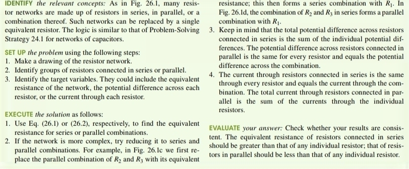 IDENTIFY the relevant concepts: As in Fig. 26.1, many resis- resistance; this then forms a series combination with R_1. In 
tor networks are made up of resistors in series, in parallel, or a Fig. 26.1d, the combination of R_2 and R_3 in series forms a parallel 
combination thereof. Such networks can be replaced by a single combination with R_1. 
equivalent resistor. The logic is similar to that of Problem-Solving 3. Keep in mind that the total potential difference across resistors 
Strategy 24.1 for networks of capacitors. connected in series is the sum of the individual potential dif 
ferences. The potential difference across resistors connected in 
SET UP the problem using the following steps: parallel is the same for every resistor and equals the potential 
1. Make a drawing of the resistor network difference across the combination. 
2. Identify groups of resistors connected in series or parallel. 4. The current through resistors connected in series is the same 
3. Identify the target variables. They could include the equivalent through every resistor and equals the current through the com- 
resistance of the network, the potential difference across each bination. The total current through resistors connected in par- 
resistor, or the current through each resistor. allel is the sum of the currents through the individual 
resistors. 
EXECUTE the solution as follows: 
1. Use Eq. (26.1) or ∠ C ). 2) , respectively, to find the equivalent EVALUATE your answer: Check whether your results are consis- 
resistance for series or parallel combinations. 
tent. The equivalent resistance of resistors connected in series 
2. If the network is more complex, try reducing it to series and should be greater than that of any individual resistor; that of resis- 
parallel combinations. For example, in Fig. 26.1c we first re- 
place the parallel combination of R_2 and R_3 with its equivalent tors in parallel should be less than that of any individual resistor.