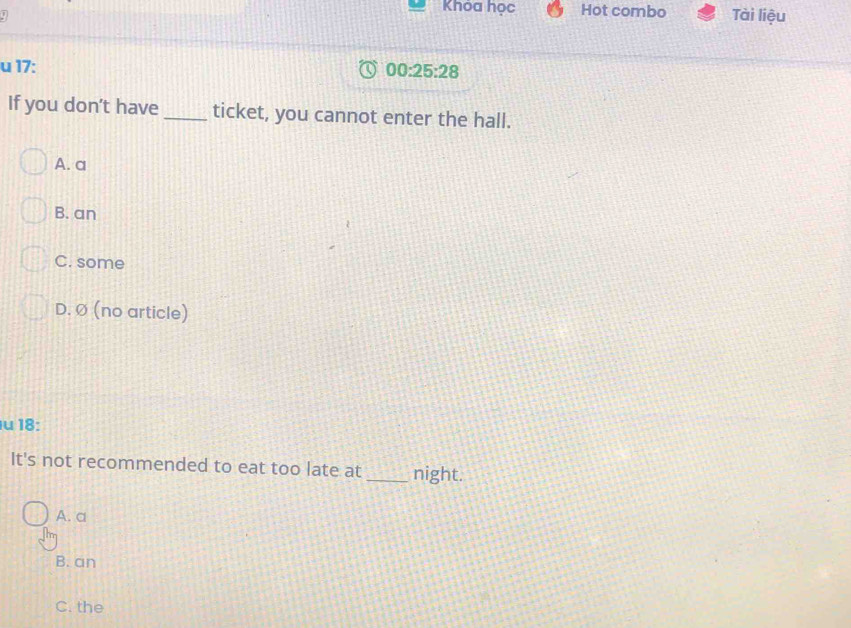 Khóa học Hot combo Tài liệu
u 17:
00:25:28 
If you don't have _ticket, you cannot enter the hall.
A. a
B. an
C. some
D. Ø (no article)
u 18:
It's not recommended to eat too late at _night.
A. a
B. an
C. the