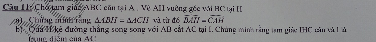 Cho tạm giác ABC cân tại A. Vẽ AH vuông góc với BC tại H
a) Chứng minh rằng △ ABH=△ ACH và từ đó widehat BAH=widehat CAH
b) Qua H kẻ đường thẳng song song với AB cắt AC tại I. Chứng minh rằng tam giác IHC cân và I là 
trung điểm của AC