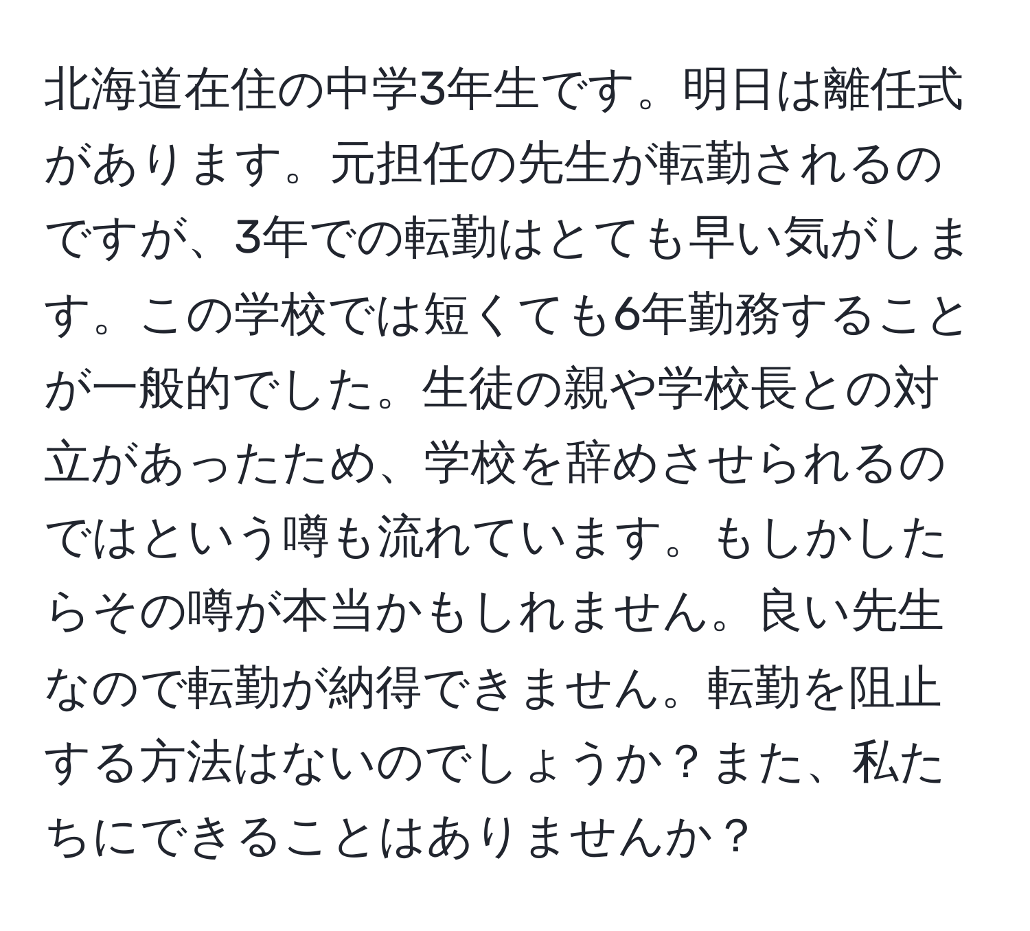 北海道在住の中学3年生です。明日は離任式があります。元担任の先生が転勤されるのですが、3年での転勤はとても早い気がします。この学校では短くても6年勤務することが一般的でした。生徒の親や学校長との対立があったため、学校を辞めさせられるのではという噂も流れています。もしかしたらその噂が本当かもしれません。良い先生なので転勤が納得できません。転勤を阻止する方法はないのでしょうか？また、私たちにできることはありませんか？