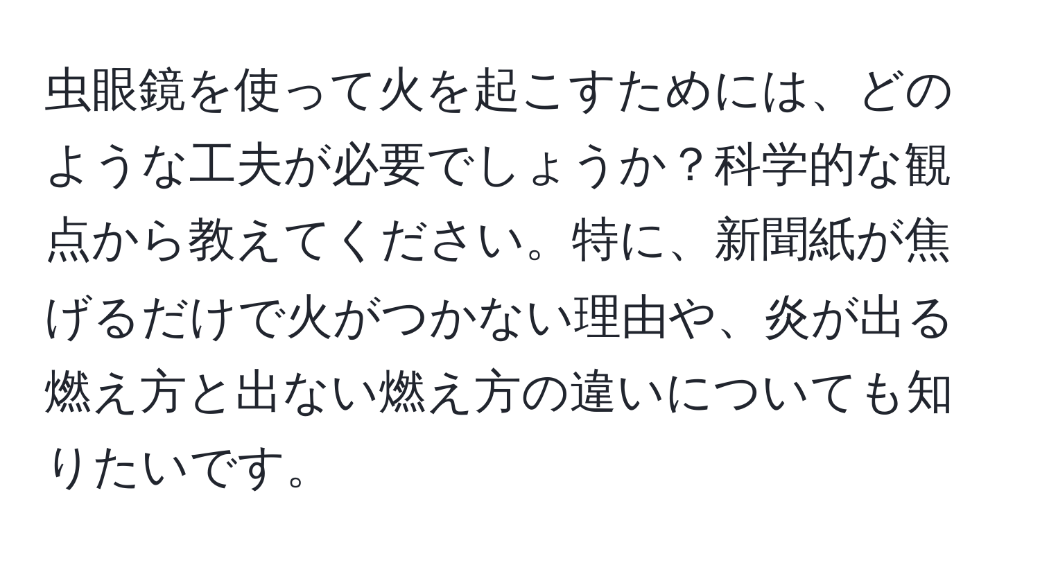 虫眼鏡を使って火を起こすためには、どのような工夫が必要でしょうか？科学的な観点から教えてください。特に、新聞紙が焦げるだけで火がつかない理由や、炎が出る燃え方と出ない燃え方の違いについても知りたいです。