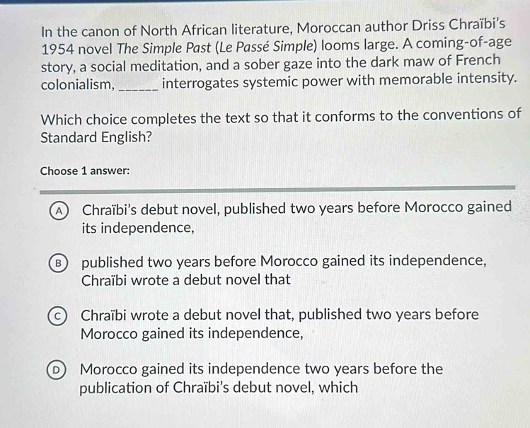 In the canon of North African literature, Moroccan author Driss Chraïbi’s
1954 novel The Simple Past (Le Passé Simple) looms large. A coming-of-age
story, a social meditation, and a sober gaze into the dark maw of French
colonialism, _interrogates systemic power with memorable intensity.
Which choice completes the text so that it conforms to the conventions of
Standard English?
Choose 1 answer:
A) Chraïbi's debut novel, published two years before Morocco gained
its independence,
B) published two years before Morocco gained its independence,
Chraïbi wrote a debut novel that
c Chraïbi wrote a debut novel that, published two years before
Morocco gained its independence,
D) Morocco gained its independence two years before the
publication of Chraïbi’s debut novel, which