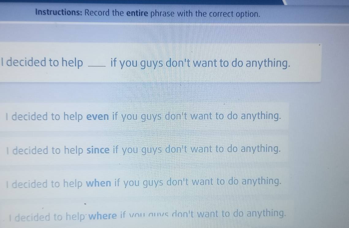 Instructions: Record the entire phrase with the correct option.
I decided to help _if you guys don't want to do anything.
I decided to help even if you guys don't want to do anything.
I decided to help since if you guys don't want to do anything.
I decided to help when if you guys don't want to do anything.
I decided to help where if you guvs don't want to do anything.