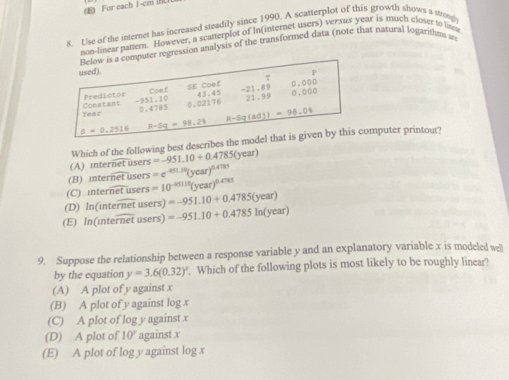 (E) For each 1-cm
8. Use of the internet has increased steadily since 1990. A scatterplot of this growth shows a strongl
non-linear pattern. However, a scatterplot of In(internet users) versus year is much closer to linea
Below is a computer regression analysis of the transformed data (note that natural logarithms are
used). P
Predictor Coef SE Coef T
Constant -951.10 43.45 -21.89 0.000
Year 0.4785 0.02176 21.99
0.000
_ R-Sq(adj)=98.06
s=0.2516 R-Sq=98.24
Which of the following best describes the model that is given by this computer printout?
(A) internet users =-951.10+0.4785(year)
(B) mternetus ers =e^(-951.10)(year)^0.4785
(C)
(D) ln (1nteoverline rnetusers)=-951.10+0.4785(year) interoverline netuser =10^(-95110)(year)^0.4785
(E) In(inteoverline rnetusers) =-951.10+0.4785ln (year)
9. Suppose the relationship between a response variable y and an explanatory variable x is modeled well
by the equation y=3.6(0.32)^x. Which of the following plots is most likely to be roughly linear?
(A) A plot of y against x
(B) A plot of y against log x
(C) A plot of log y against x
(D) A plot of 10^y against x
(E) A plot of log y against log x