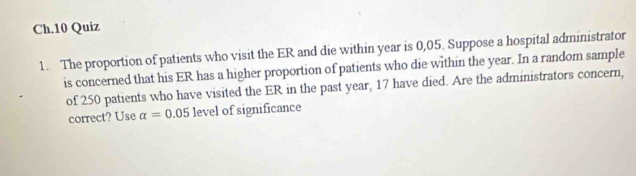 Ch.10 Quiz 
1. The proportion of patients who visit the ER and die within year is 0,05. Suppose a hospital administrator 
is concerned that his ER has a higher proportion of patients who die within the year. In a random sample 
of 250 patients who have visited the ER in the past year, 17 have died. Are the administrators concern, 
correct? Use alpha =0.05 level of significance