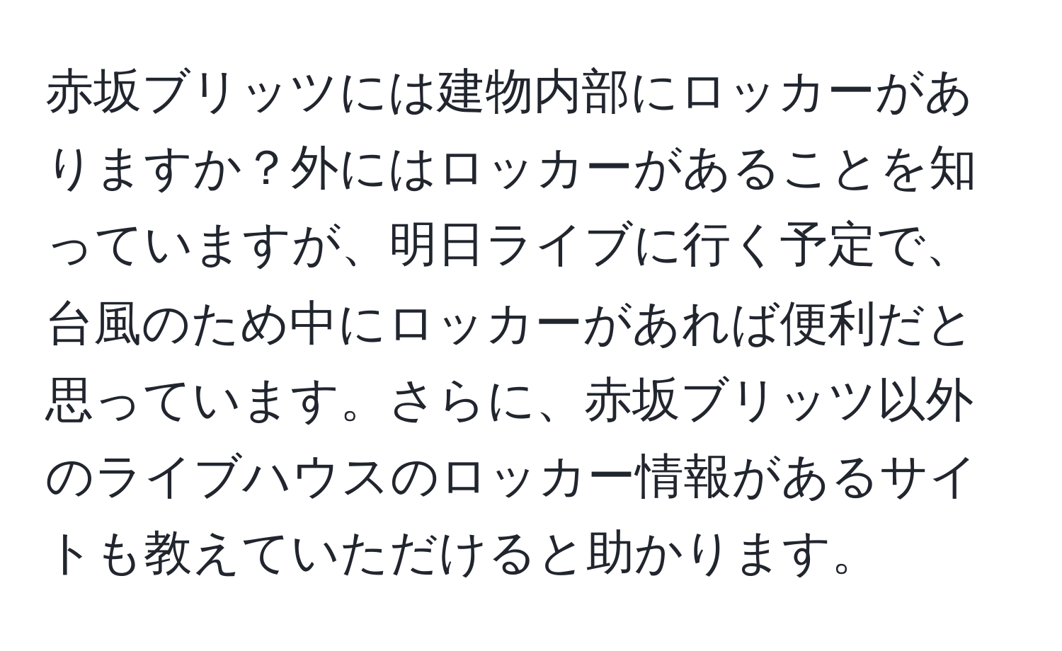 赤坂ブリッツには建物内部にロッカーがありますか？外にはロッカーがあることを知っていますが、明日ライブに行く予定で、台風のため中にロッカーがあれば便利だと思っています。さらに、赤坂ブリッツ以外のライブハウスのロッカー情報があるサイトも教えていただけると助かります。