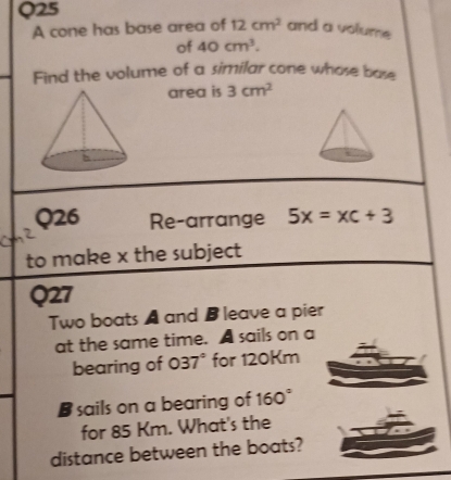 A cone has base area of 12cm^2 and a volume 
of 40cm^3. 
Find the volume of a similar cone whose base 
area is 3cm^2
Q26 Re-arrange 5x=xc+3
to make x the subject 
Q27 
Two boats A and B leave a pier 
at the same time. A sails on a 
bearing of 037° for 120Km
B sails on a bearing of 160°
for 85 Km. What's the 
distance between the boats?