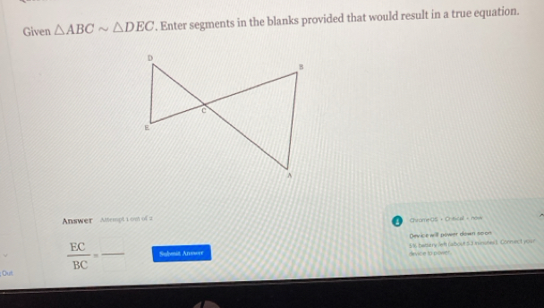 Given △ ABCsim △ DEC. Enter segments in the blanks provided that would result in a true equation. 
Answer Attempt 1 om of 2 
Crome OS + Orstical + now 
Device will power down scon
 EC/BC = _ Submit Answer device to power. 5/1 battery left (aibout 53 ininutes). Connect your 
Ou