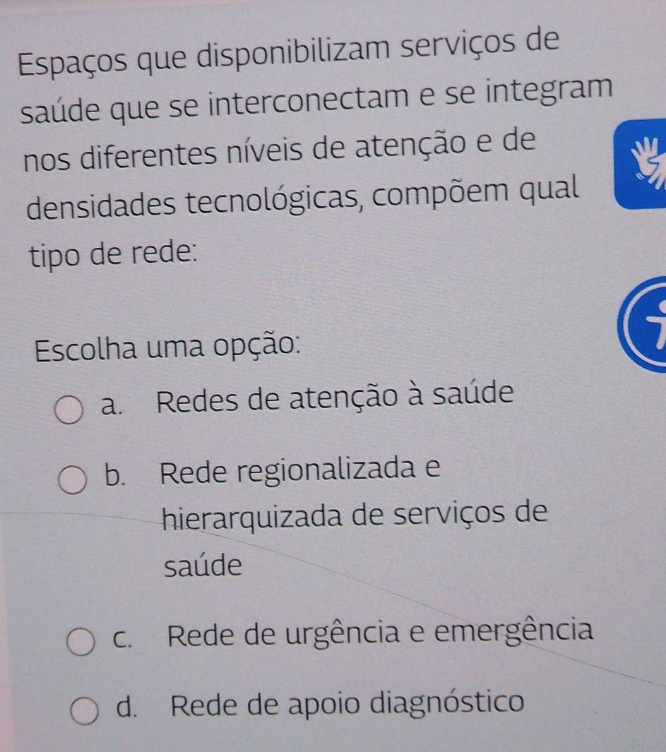 Espaços que disponibilizam serviços de
saúde que se interconectam e se integram
nos diferentes níveis de atenção e de
densidades tecnológicas, compõem qual
tipo de rede:
Escolha uma opção:
a. Redes de atenção à saúde
b. Rede regionalizada e
hierarquizada de serviços de
saúde
c. Rede de urgência e emergência
d. Rede de apoio diagnóstico