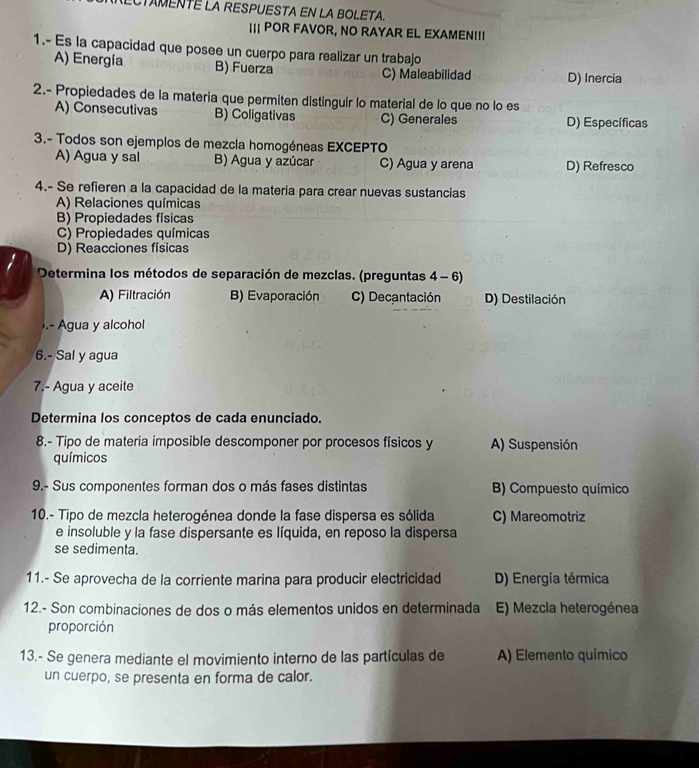 CTAMENTE LA RESPUESTA EN LA BOLETA.
I POR FAVOR, NO RAYAR EL EXAMEN!!!
1.- Es la capacidad que posee un cuerpo para realizar un trabajo
A) Energía B) Fuerza
C) Maleabilidad D) Inercia
2.- Propiedades de la materia que permiten distinguir lo material de lo que no lo es
A) Consecutivas B) Coligativas C) Generales
D) Específicas
3.- Todos son ejemplos de mezcla homogéneas EXCEPTO
A) Agua y sal B) Agua y azúcar C) Agua y arena D) Refresco
4.- Se refieren a la capacidad de la materia para crear nuevas sustancias
A) Relaciones químicas
B) Propiedades físicas
C) Propiedades químicas
D) Reacciones físicas
* Determina los métodos de separación de mezclas. (preguntas 4 - 6)
A) Filtración B) Evaporación C) Decantación D) Destilación
).- Agua y alcohol
6.- Sal y agua
7.- Agua y aceite
Determina los conceptos de cada enunciado.
8.- Tipo de materia imposible descomponer por procesos físicos y A) Suspensión
químicos
9.- Sus componentes forman dos o más fases distintas B) Compuesto químico
10.- Tipo de mezcla heterogénea donde la fase dispersa es sólida C) Mareomotriz
e insoluble y la fase dispersante es líquida, en reposo la dispersa
se sedimenta.
11.- Se aprovecha de la corriente marina para producir electricidad D) Energía térmica
12.- Son combinaciones de dos o más elementos unidos en determinada E) Mezcla heterogénea
proporción
13.- Se genera mediante el movimiento interno de las partículas de A) Elemento químico
un cuerpo, se presenta en forma de calor.