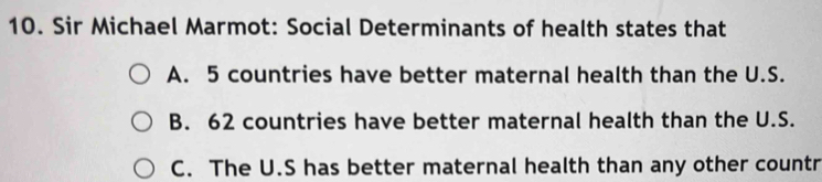 Sir Michael Marmot: Social Determinants of health states that
A. 5 countries have better maternal health than the U.S.
B. 62 countries have better maternal health than the U.S.
C. The U.S has better maternal health than any other countr