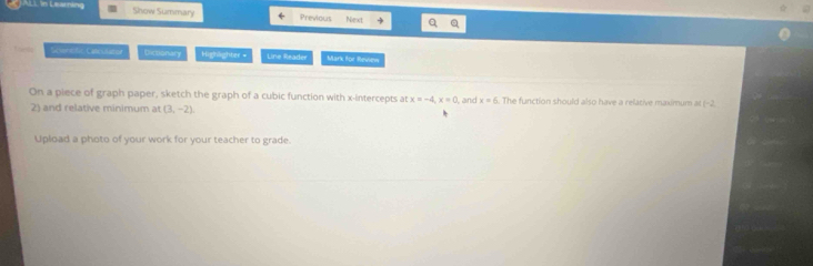 JALL in Learning Show Summary Previous Next 
Scencfic Cateulatiol Dictionary Highlighter = Line Reader Mark for Revsen 
On a piece of graph paper, sketch the graph of a cubic function with x-intercepts at x=-4, x=0 , and x=6. The function should also have a relasive maximum at (-2
2) and relative minimum at (3,-2)
Upload a photo of your work for your teacher to grade.