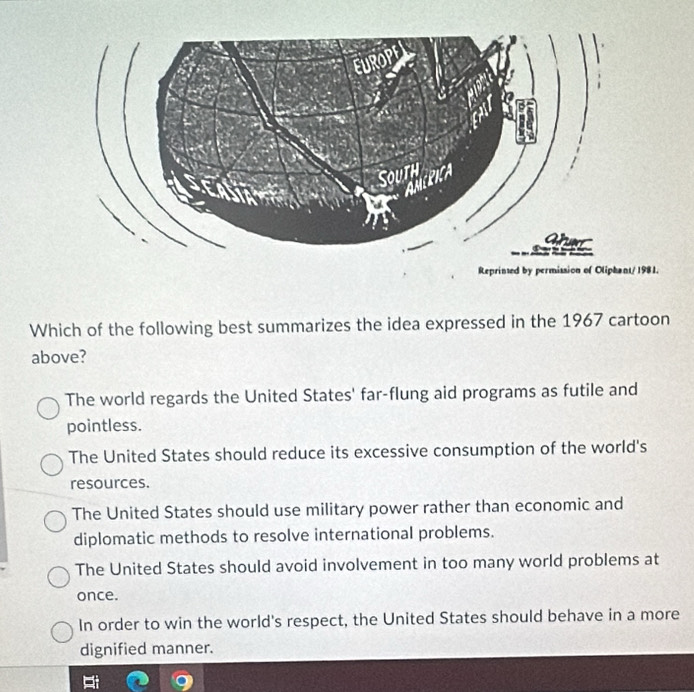 Which of the following best summarizes the idea expressed in the 1967 cartoon
above?
The world regards the United States' far-flung aid programs as futile and
pointless.
The United States should reduce its excessive consumption of the world's
resources.
The United States should use military power rather than economic and
diplomatic methods to resolve international problems.
The United States should avoid involvement in too many world problems at
once.
In order to win the world's respect, the United States should behave in a more
dignified manner.