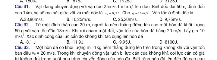 A. -1500J. B. -875J. C. -1925J. D. -31253.
Câu 31. Vật đang chuyển động với vận tốc 25m/s thì trượt lên dốc. Biết dốc dài 50m, đỉnh dốc
cao 14m, hệ số ma sát giữa vật và mặt dốc là mu _1=0,25. Cho g=10m/s^2. Vận tốc ở đỉnh dốc là
A. 33,80m/s. B. 10,25m/s. C. 25,20m/s. D. 9,75m/s.
Câu 32. Từ một đỉnh tháp cao 20 m, người ta ném thẳng đứng lên cao một hòn đá khối lượng
50 g với vận tốc đầu 18m/s. Khi rơi chạm mặt đất, vận tốc của hòn đá bằng 20 m/s. Lấy gapprox 10
m/s^2. Xác định công của lực cản do không khí tác dụng lên hòn đá
A. -8,1 J B. -11,9J. C. -9,95J. D. -8100J.
Câu 33. Một hòn đá có khối lượng m=1kg ném thẳng đứng lên trên trong không khí với vận tốc
ban đầu v_0=20m/s. Trong khi chuyển động vật luôn bị lực cản của không khí, coi lực cản có giá
tri không đổi trong suốt guá trình chuyển động của hòn đá. Biết rằng hòn đá lên đến đô cao cực