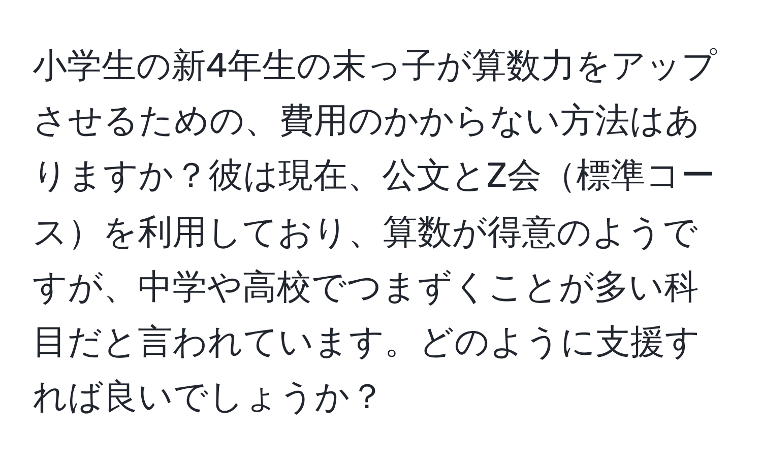 小学生の新4年生の末っ子が算数力をアップさせるための、費用のかからない方法はありますか？彼は現在、公文とZ会標準コースを利用しており、算数が得意のようですが、中学や高校でつまずくことが多い科目だと言われています。どのように支援すれば良いでしょうか？