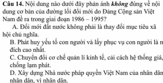 Nội dung nào dưới đây phản ánh không đúng về nội
dung cơ bản của đường lối đồi mới do Đảng Cộng sản Việt
Nam đề ra trong giai đoạn 1986-1995
A. Đồi mới đất nước không phải là thay đồi mục tiêu xã
hội chủ nghĩa.
B. Phát huy yếu tố con người và lấy phục vụ con người là n
đích cao nhất.
C. Chuyển đồi cơ chế quản lí kinh tế, cải cách hệ thống giá,
chống lạm phát.
D. Xây dựng Nhà nước pháp quyền Việt Nam của nhân dân
nhân dân, vì nhân dân.