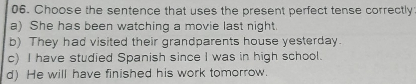 Choose the sentence that uses the present perfect tense correctly:
a) She has been watching a movie last night.
b) They had visited their grandparents house yesterday.
c) I have studied Spanish since I was in high school.
d) He will have finished his work tomorrow.