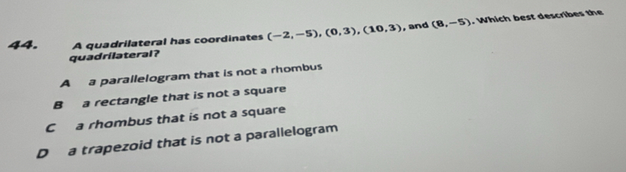 A quadrilateral has coordinates (-2,-5), (0,3), (10,3) , and (8,-5). Which best describes the
quadrilateral?
A a parallelogram that is not a rhombus
B a rectangle that is not a square
C a rhombus that is not a square
D a trapezoid that is not a parallelogram