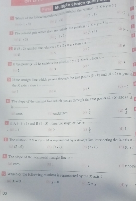 First
Muitiple choice qués til
(d)
Which of the following ordered pairs satisfies the relation : 2x+y=5 ?
( c ) (3,1) (2,2 . (1,3)
(a) (-1,3)
is
(d)
2 The ordered pair which does not satisfy the relation : 2x+y=5
(1,3)
(-1,7) ( c ) (3,1) (4,_ 
o 1 (5,2) satisfies the relation : x+2y=c , then c=
(d) 6
S (b) 9 (c) 7
If the point (k,2k) satisfies the relation : y+2x=8 , then k=
(d) 5 6
(a) 2 (b) 3 (c) 4
€ If the straight line which passes through the two points (3,k) and (4,5) is paralle
the X-axis • then k=
(a) 3 (b) 4 (c) 5 (d) -5
€ The slope of the straight line which passes through the two points (4,5) and (4,8
is
(a) zero. (b) undefined. ( c )  2/5  (d)  4/5 
5 If A(-3,1) and B(1,3) , then the slope of overleftrightarrow AB=
(a) -1 (b) 2 (c)  1/2  (d) 1
The relation : 2x+7y=14 is represented by a straight line intersecting the X-axis at
(a) (2,0) (b) (0,2) ( c ) (7,0) (d) (0,7)
* The slope of the horizontal straight line is . . .. .
(a) zero. (b) 1 (c) 2 (d) undefir
Which of the following relations is represented by the X-axis ?
(a) X=0 (h ) y=0 (c) x=y (d) y=-
36