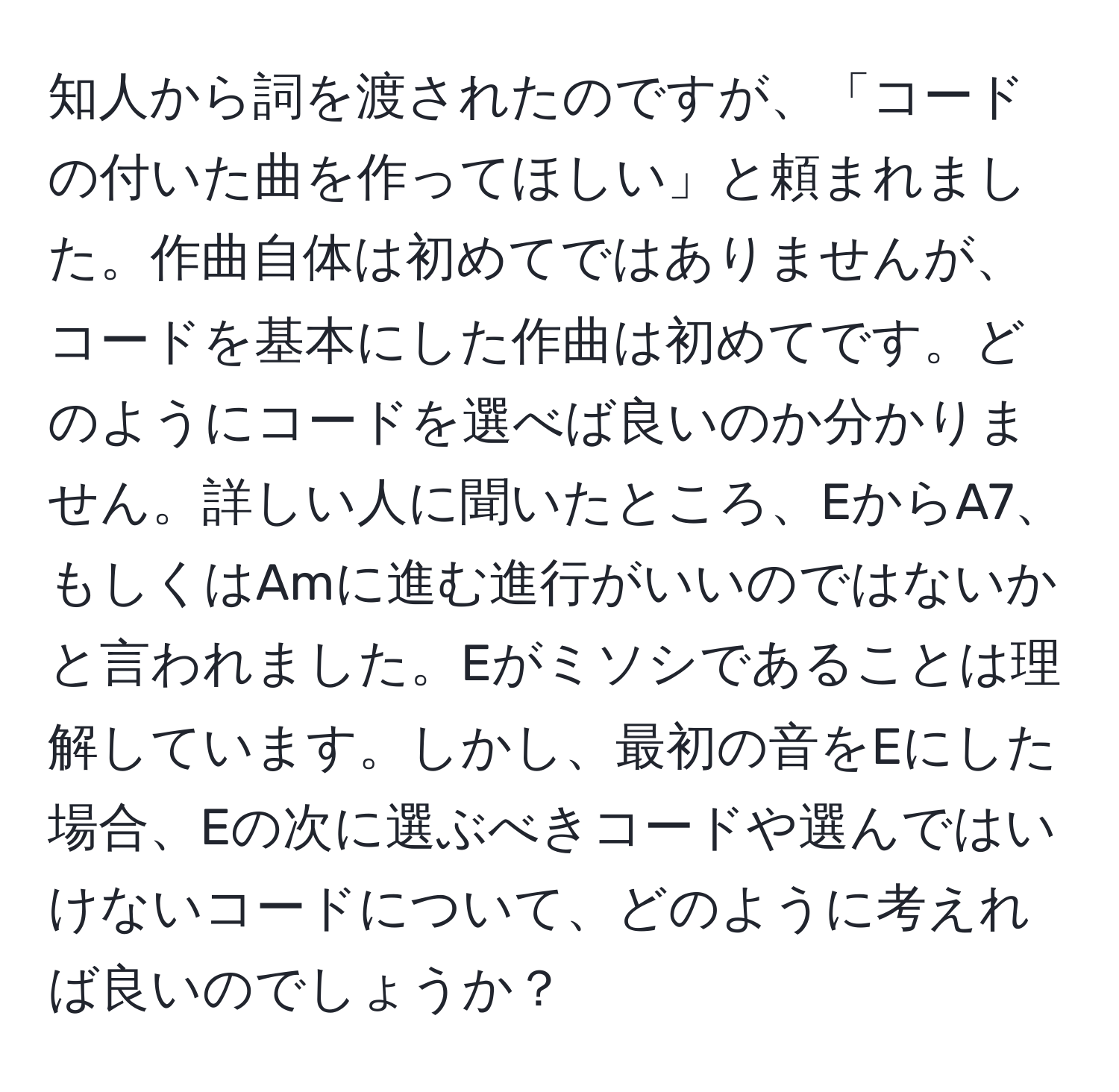 知人から詞を渡されたのですが、「コードの付いた曲を作ってほしい」と頼まれました。作曲自体は初めてではありませんが、コードを基本にした作曲は初めてです。どのようにコードを選べば良いのか分かりません。詳しい人に聞いたところ、EからA7、もしくはAmに進む進行がいいのではないかと言われました。Eがミソシであることは理解しています。しかし、最初の音をEにした場合、Eの次に選ぶべきコードや選んではいけないコードについて、どのように考えれば良いのでしょうか？