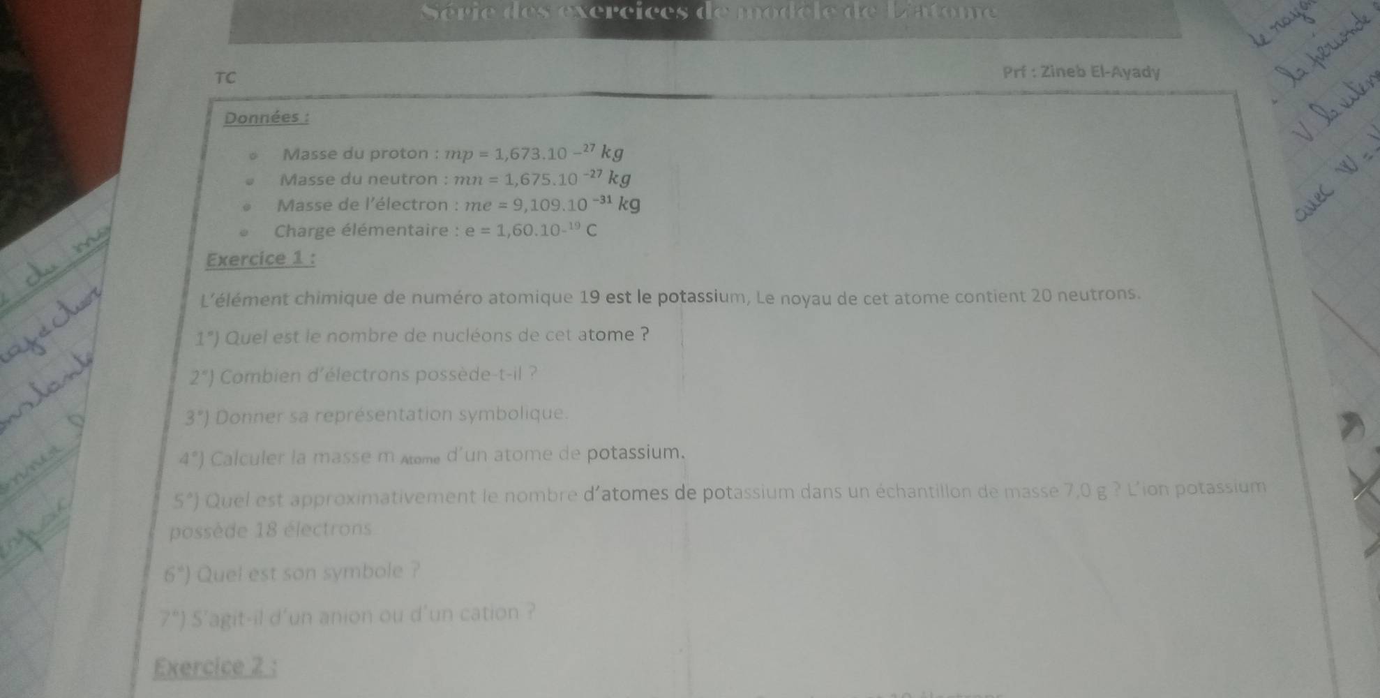 Série des exercices de modèle de L'atome 
TC 
Prf : Zineb El-Ayady 
Données : 
Masse du proton : mp=1,673.10-^27kg
Masse du neutron : :mn=1,675.10
Masse de l'électron : me=9,109.10
Charge élémentaire : e=1,60.10^(-19)C
Exercice 1 : 
L'élément chimique de numéro atomique 19 est le potassium, Le noyau de cet atome contient 20 neutrons.
1°) Quel est le nombre de nucléons de cet atome ?
2°) Combien d'électrons possède-t-il ?
3°) Donner sa représentation symbolique.
4°) Calculer la masse m me d'un atome de potassium.
5°) Quel est approximativement le nombre d'atomes de potassium dans un échantillon de masse 7,0 g ? L'ion potassium 
possède 18 électrons
6°) Quel est son symbole ?
7°) S'agit-il d'un anion ou d'un cation ? 
Exercice 2 :