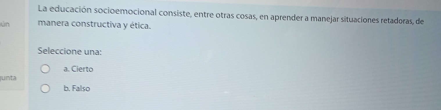 La educación socioemocional consiste, entre otras cosas, en aprender a manejar situaciones retadoras, de
ún manera constructiva y ética.
Seleccione una:
a. Cierto
junta
b. Falso