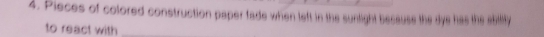 Pieces of colored construction paper fade when left in the sunlight because the dye has the abiliy 
to react with_