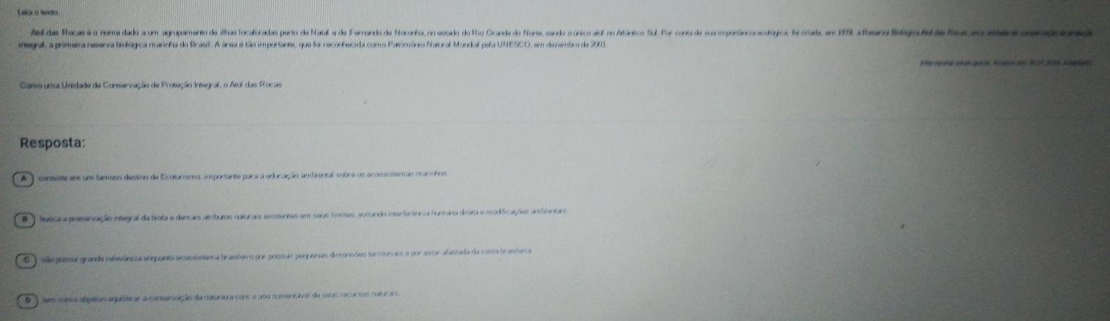 a 
Al das Rocas é o oma dada a um apupemanto de illas ocalicadas poro e Pal a do orando de oria, o osado o ao orde o aore, orerio cicicoid d étrio oe mpotico codgos. oele em 1 stean daepoa oaenn eeo
imegal, a prirerra resena brolúgica maneha do Brasil. A anea é tão importanta, que foi reconhecida como Paerimário Nasural Mundal pela UNESCO, em de cembro de 2001
Como uma Unidade da Conservação de Protação Imagral, o Até das Rocas
Resposta:
A cansista em um famoso dessno de Ecotunseo, importanta para a educação ambiental solbra ns ecossisteras mancho
B ) busca a presenzação inagral da trota e derais aeburos nutucaes sonstentos em sacs femntos er
S ) eão possul granda celanânsia anquanto acossistam a bratairo por prossuio poquenas dimansões sarritoriais o por ester alassla da costa branitara a
D ) sm como objetivo equiárar a conservzição da conurara com o uso susentiral do seus recursos nusr a o