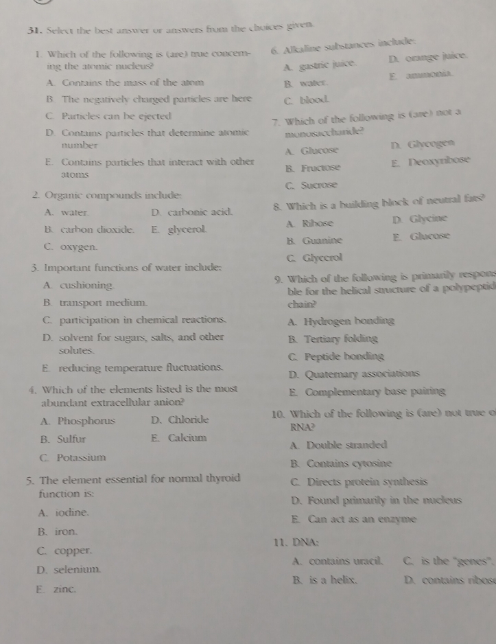 Select the best answer or answers from the choices given
1. Which of the following is (are) true concem- 6. Alkaline substances include:
ing the atomic nucleus? A. gastric juice. D. orange juice.
E. mmonía.
A. Contains the mass of the atom B. water.
B. The negatively charged particles are here C. blood.
C. Particles can be ejected
7. Which of the following is (are) not a
D. Contains particles that determine atomic monosaccharide?
number
E. Contains particles that interact with other A. Glucose D. Glycogen
atoms B. Fructose E. Deoxyrbose
2. Organic compounds include: C. Sucrose
A. water. D. carbonic acid. 8. Which is a building block of neutral fats?
B. carbon dioxide. E. glycerol. A. Rihose D. Glycine
C. oxygen. B. Guanine E. Glucose
3. Important functions of water include: C. Glyccrol
A. cushioning. 9. Which of the following is primarily respons
B. transport medium. chain? ble for the helical structure of a polypeptid
C. participation in chemical reactions. A. Hydrogen bonding
D. solvent for sugars, salts, and other B. Tertiary folding
solutes.
C. Peptide honding
E. reducing temperature fluctuations.
D. Quaterary associations
4. Which of the elements listed is the most E. Complementary base pairing
abundant extracellular anion?
A. Phosphorus D. Chloride 10. Which of the following is (are) not true o
RNA?
B. Sulfur E. Calcium
A. Double stranded
C. Potassium B. Contains cytosine
5. The element essential for normal thyroid C. Directs protein synthesis
function is:
D. Found primarily in the nucleus
A. iodine. E. Can act as an enzyme
B. iron.
11. DNA:
C. copper.
D. selenium. A. contains uracil. C. is the "genes".
B. is a helix. D. contains ribos
E. zinc.