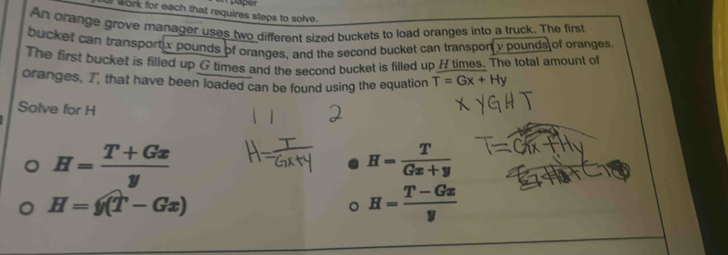 or work for each that requires steps to solve.
An orange grove manager uses two different sized buckets to load oranges into a truck. The first
bucket can transportur pounds of oranges, and the second bucket can transport y pounds of oranges.
The first bucket is filled up G times and the second bucket is filled up H times. The total amount of
oranges, 7, that have been loaded can be found using the equation T=Gx+Hy
Solve for H
H= (T+Gx)/y 
H= T/Gx+y 
H=y(T-Gx)
H= (T-Gx)/y 