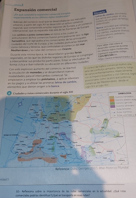 Lección 3
Expansión comercial
¿En qué consistió la expansión comercial europea Glosario
experimentada en los últimos siglos medievales?
Además del comercio local que se desarrollaba en los mercados Letras de cambio: docurento
urbanos, a partir del siglo XII se desarrolló un activo comercio que servía para pagar en otra
determinado
regional, que comprendía amplias regiones de Europa, y un comercioó clusad y en un plazo de tiempo
internacional, que se expandía más allá de las fronteras de Europa. Banca: actividad que comercia
y se beneficía del dínero de
Los centros o polos comerciales en torno a los cuales se
estructuraron dichos comercios fueron principalmente dos: la liga medios (ahorro, préstamo,
hanseática, que agrupaba a los comerciantes de las principales sus clientes, mediante diversos
(nversión, etc.).
ciudades del norte de Europa, y las ciudades portuarías italianas.
como Génova y Venecia, que controlaban el comercio del mar
Mediterráneo y las rutas del comercio con Oriente.
regionales, en las que las distintas regiones de Europa se congregan los últimos siglos medievales desarrollo comercial durante Para saber más sobre el
Durante esta misma época, se desarrollaron grandes ferias
ingresa el siguiente código T20S7BP15BA en
a intercambiar sus productos particulares. Estas se efectuaban de
forma cíclica e iban rotando su ubicación en diferentes ciudades.  https://www.enlacesmineduc.
Con este explosivo aumento del comercio, se reactivó El control del tráfico comercial motivó una
la circulación de monedas y se desarrollaron nuevas sere de conflictos armados. Venecía, luego
de varios enfrentamientos, especíalmente
modalidades para el intercambio comercial. Se
posicionares como la principal potencia
en los pagos y a utilizar las primeras letras de cambio, con el Imperio bizantino y con Génova, logró
empezaron a emplear los préstamos, a aplicar intereses
comercial del Mediterráneo desde el
elementos que dieron origen a la banca. siglo XIV al siglo XVI.
co
Dominio atalano arag
sDominio veneciaro
s
Rutas orientales y 
S
45
30°
nidad 3
10.- Refiexiona sobre la importancia de las rutas comerciales en la actualidad. ¿Qué rutas
comerciales podrías identificar?¿Qué se transporta en esas rutas?