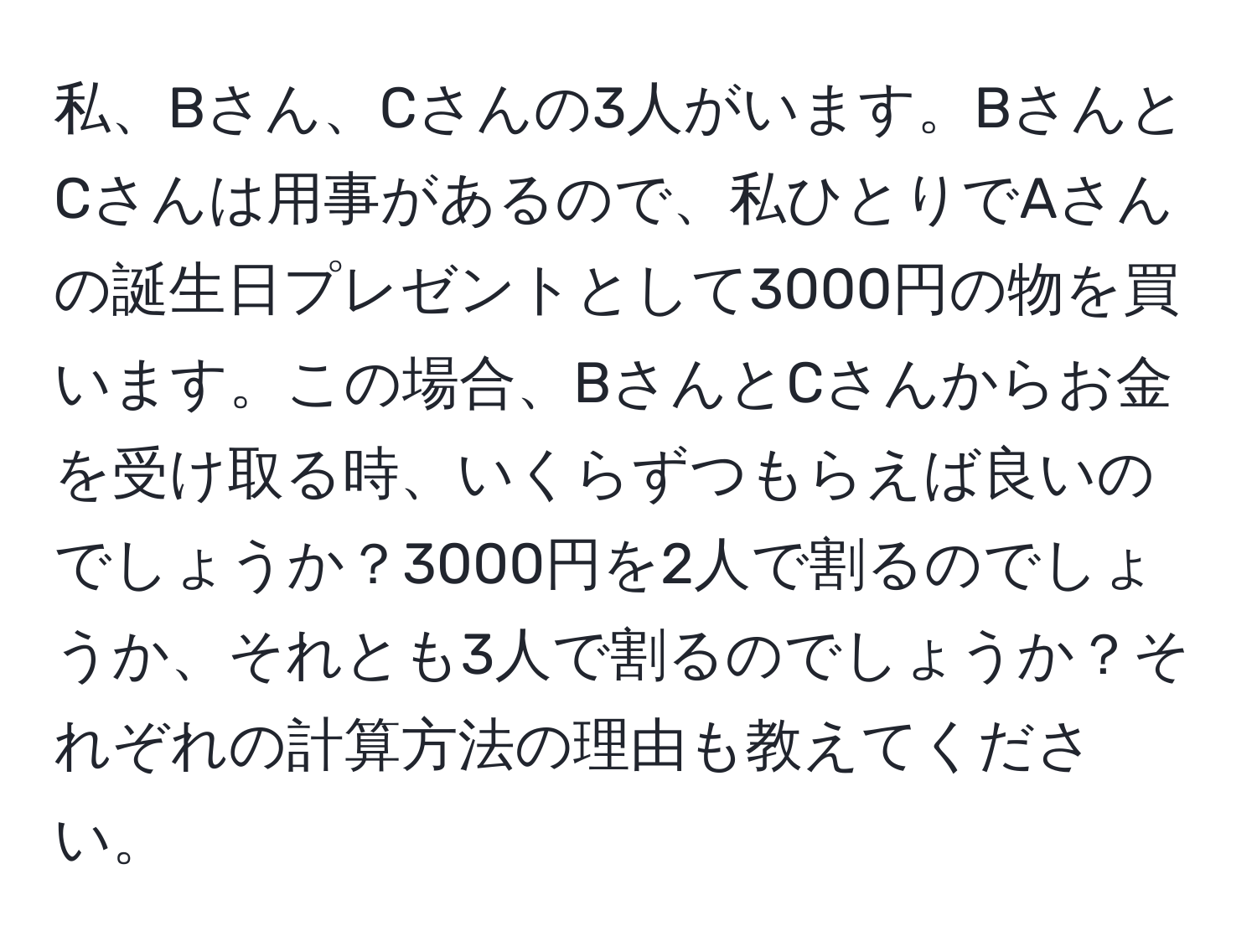 私、Bさん、Cさんの3人がいます。BさんとCさんは用事があるので、私ひとりでAさんの誕生日プレゼントとして3000円の物を買います。この場合、BさんとCさんからお金を受け取る時、いくらずつもらえば良いのでしょうか？3000円を2人で割るのでしょうか、それとも3人で割るのでしょうか？それぞれの計算方法の理由も教えてください。