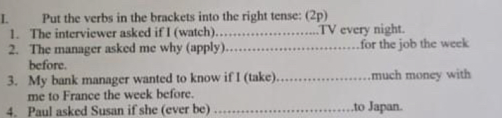 Put the verbs in the brackets into the right tense: (2p) 
1. The interviewer asked if I (watch)_ .TV every night. 
2. The manager asked me why (apply)_ for the job the week
before. 
3. My bank manager wanted to know if I (take)_ much money with 
me to France the week before. 
4. Paul asked Susan if she (ever be) _.to Japan.