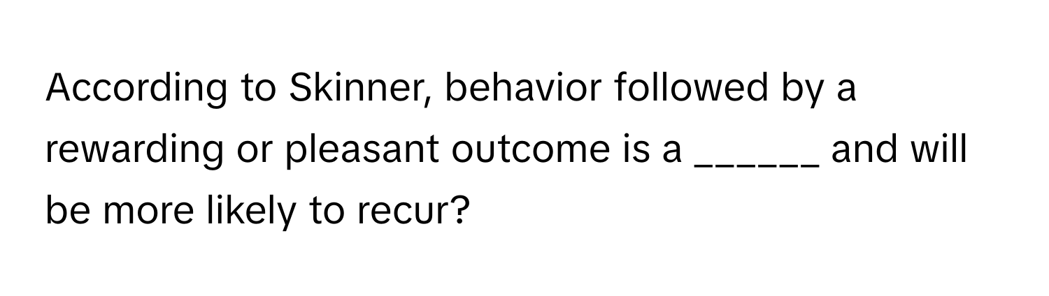 According to Skinner, behavior followed by a rewarding or pleasant outcome is a ______ and will be more likely to recur?