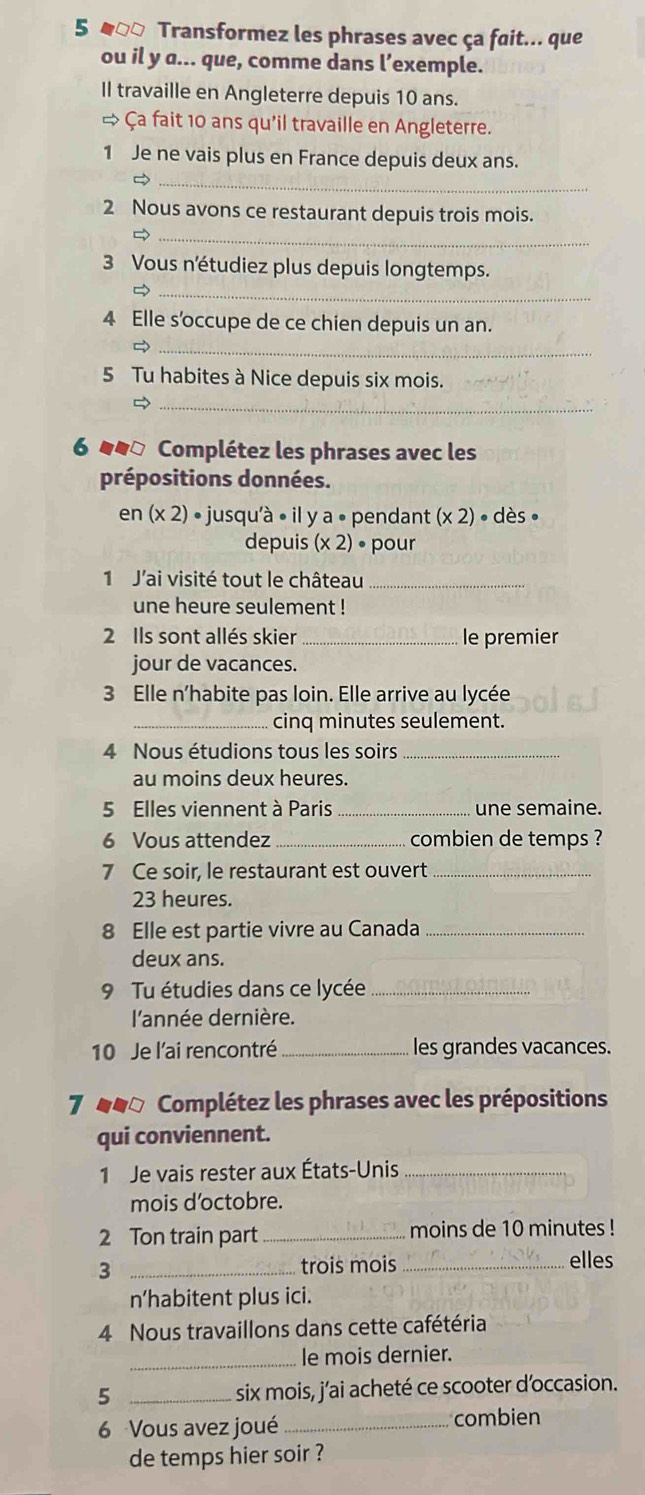 5 α□□ Transformez les phrases avec ça fait... que
ou il y a... que, comme dans l’exemple.
Il travaille en Angleterre depuis 10 ans.
→ Ça fait 10 ans qu'il travaille en Angleterre.
1 Je ne vais plus en France depuis deux ans.
_
2 Nous avons ce restaurant depuis trois mois.
_
3 Vous n'étudiez plus depuis longtemps.
_
4 Elle s’occupe de ce chien depuis un an.
_
5 Tu habites à Nice depuis six mois.
_
6 44ª Complétez les phrases avec les
prépositions données.
en (* 2) • jusqu'à • il y a • pendant (* 2)· des·
depuis (* 2)· pour
1 J'ai visité tout le château_
une heure seulement !
2 Ils sont allés skier _le premier
jour de vacances.
3 Elle n'habite pas loin. Elle arrive au lycée
_cinq minutes seulement.
4 Nous étudions tous les soirs_
au moins deux heures.
5 Elles viennent à Paris _une semaine.
6 Vous attendez _combien de temps ?
7 Ce soir, le restaurant est ouvert_
23 heures.
8 Elle est partie vivre au Canada_
deux ans.
9 Tu étudies dans ce lycée_
l'année dernière.
10 Je l'ai rencontré _les grandes vacances.
7 e0o Complétez les phrases avec les prépositions
qui conviennent.
1 Je vais rester aux États-Unis_
mois d’octobre.
2 Ton train part _moins de 10 minutes !
3 _trois mois _elles
n’habitent plus ici.
4 Nous travaillons dans cette cafétéria
_le mois dernier.
5 _six mois, j’ai acheté ce scooter d’occasion.
6 Vous avez joué_
combien
de temps hier soir ?