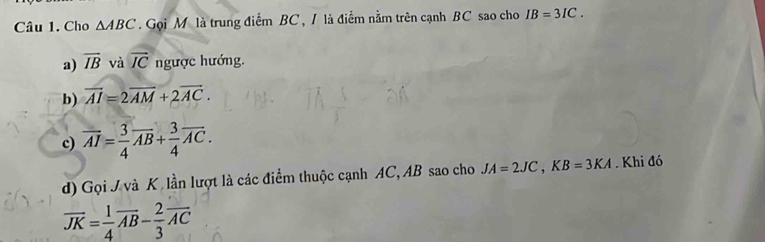 Cho △ ABC Gọi M là trung điểm BC, / là điểm nằm trên cạnh BC sao cho IB=3IC. 
a) overline IB và overline IC ngược hướng. 
b) vector AI=2vector AM+2vector AC. 
c) overline AI= 3/4 overline AB+ 3/4 overline AC. 
d) Gọi J và K, lần lượt là các điểm thuộc cạnh AC, AB sao cho JA=2JC, KB=3KA. Khi đó
overline JK= 1/4 overline AB- 2/3 overline AC