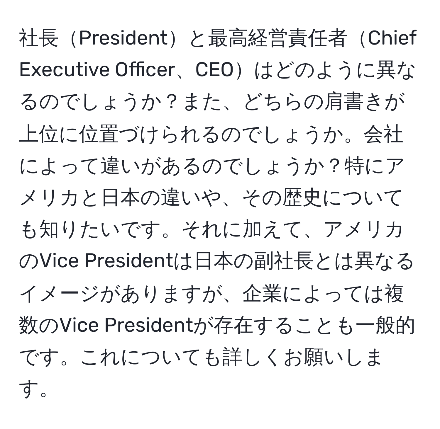 社長Presidentと最高経営責任者Chief Executive Officer、CEOはどのように異なるのでしょうか？また、どちらの肩書きが上位に位置づけられるのでしょうか。会社によって違いがあるのでしょうか？特にアメリカと日本の違いや、その歴史についても知りたいです。それに加えて、アメリカのVice Presidentは日本の副社長とは異なるイメージがありますが、企業によっては複数のVice Presidentが存在することも一般的です。これについても詳しくお願いします。