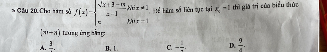 » Câu 20.Cho hàm số f(x)=beginarrayl  (sqrt(x+3)-m)/x-1 khix!= 1 nkhix=1endarray.. Để hàm số liên tục tại x_0=1 thì giá trị của biểu thức
(m+n) tương ứng bằng:
A. frac 3. B. 1. C. - 1/2 .
D.  9/4 .