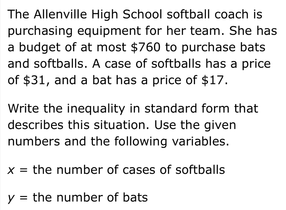 The Allenville High School softball coach is 
purchasing equipment for her team. She has 
a budget of at most $760 to purchase bats 
and softballs. A case of softballs has a price 
of $31, and a bat has a price of $17. 
Write the inequality in standard form that 
describes this situation. Use the given 
numbers and the following variables.
x= the number of cases of softballs
y= the number of bats