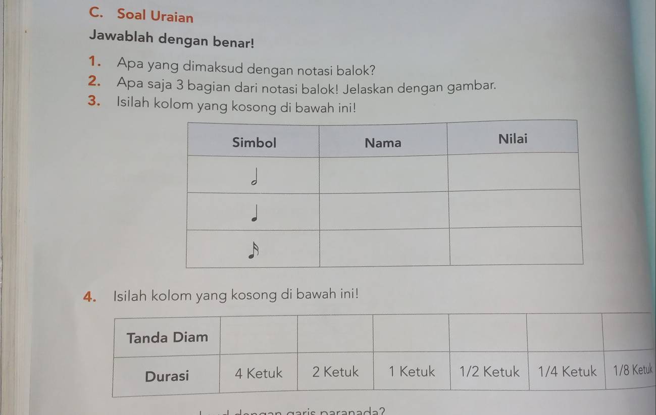 Soal Uraian 
Jawablah dengan benar! 
1. Apa yang dimaksud dengan notasi balok? 
2. Apa saja 3 bagian dari notasi balok! Jelaskan dengan gambar. 
3. Isilah kolom yang kosong di bawah ini! 
4. Isilah kolom yang kosong di bawah ini! 
k