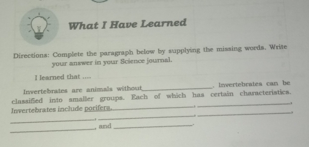 What I Have Learned 
Directions: Complete the paragraph below by supplying the missing words. Write 
your answer in your Science journal. 
I learned that .... 
Invertebrates are animals without_ . Invertebrates can be 
classified into smaller groups. Each of which has certain characteristics. 
Invertebrates include porifera, _, _, 
_, 
_ 
_ 
_ 
, and _.