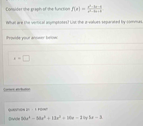 Consider the graph of the function f(x)= (x^2-3x-4)/x^2-9x+8 . 
What are the vertical asymptotes? List the æ-values separated by commas. 
Provide your answer below:
x=□
Content attribution 
QUESTION 21 · 1 POINT 
Divide 50x^4-50x^3+12x^2+10x-2 by 5x-3.