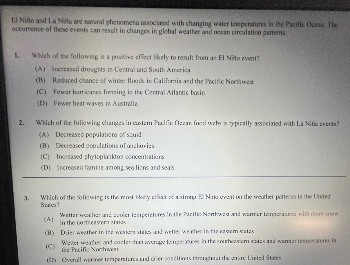 El Niño and La Niña are natural phenomena associated with changing water temperatures in the Pacific Ocean. The
occurrence of these events can result in changes in global weather and ocean circulation patterns.
1. Which of the following is a positive effect likely to result from an El Niño event?
(A) Increased droughts in Central and South America
(B) Reduced chance of winter floods in California and the Pacific Northwest
(C) Fewer hurricanes forming in the Central Atlantic basin
(D) Fewer heat waves in Australia
2. Which of the following changes in eastern Pacific Ocean food webs is typically associated with La Niña events?
(A) Decreased populations of squid
(B) Decreased populations of anchovies
(C) Increased phytoplankton concentrations
(D) Increased famine among sea lions and seals
3. Which of the following is the most likely effect of a strong El Niño event on the weather patterns in the United
States?
Wetter weather and cooler temperatures in the Pacific Northwest and warmer temperatures with more snow
(A) in the northeastern states
(B) Drier weather in the western states and wetter weather in the eastern states
(C) Wetter weather and cooler than average temperatures in the southeastern states and warmer temperatures in
the Pacific Northwest
(D) Overall warmer temperatures and drier conditions throughout the entire United States