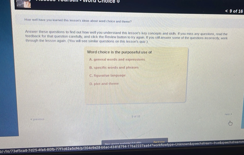 Woru Choice a
9 of 16
How well have you learned this lesson's ideas about word choice and theme?
Answer these questions to find out how well you understand this lesson's key concepts and skills. If you miss any questions, read the
feedback for that question carefully, and click the Review button to try again. If you still answer some of the questions incorrectly, work
through the lesson again. (You will see similar questions on this lesson's quiz.)
Word choice is the purposeful use of
A. general words and expressions
B. specific words and phrases
C. figurative language
D. plot and theme