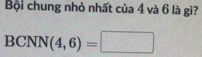 Bội chung nhỏ nhất của 4 và 6 là gì? 
BCNI (4,6)=□